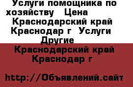 Услуги помощника по хозяйству › Цена ­ 1 000 - Краснодарский край, Краснодар г. Услуги » Другие   . Краснодарский край,Краснодар г.